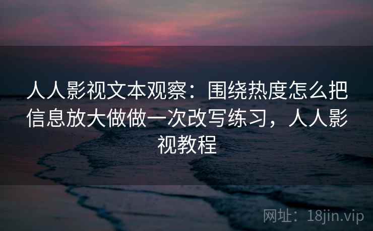 人人影视文本观察:围绕热度怎么把信息放大做做一次改写练习,人人影视教程 人人影视文本观察:围绕热度怎么把信息放大做做一次改写练习,人人影视教程