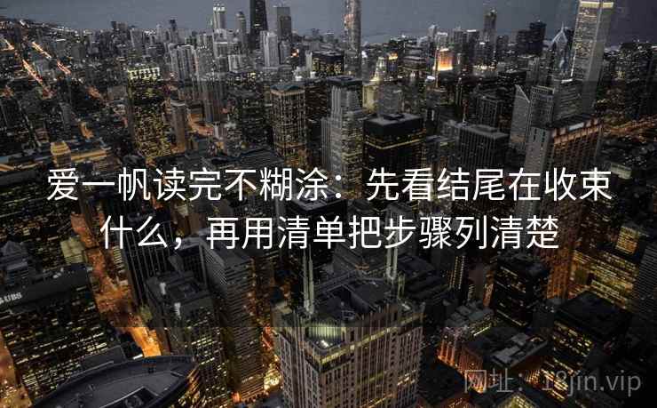 爱一帆读完不糊涂：先看结尾在收束什么，再用清单把步骤列清楚