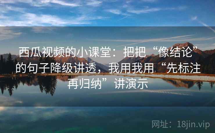 西瓜视频的小课堂：把把“像结论”的句子降级讲透，我用我用“先标注再归纳”讲演示