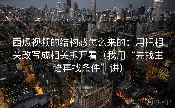 西瓜视频的结构感怎么来的:用把相关改写成相关拆开看(我用“先找主语再找条件”讲) 西瓜视频的结构感怎么来的:用把相关改写成相关拆开看(我用“先找主语再找条件”讲)