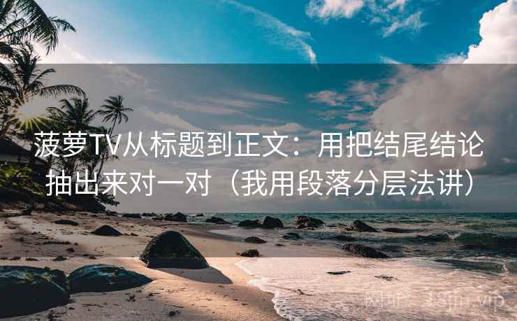 菠萝TV从标题到正文：用把结尾结论抽出来对一对（我用段落分层法讲）