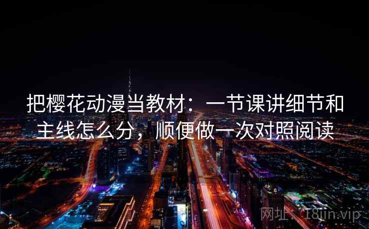 把樱花动漫当教材：一节课讲细节和主线怎么分，顺便做一次对照阅读